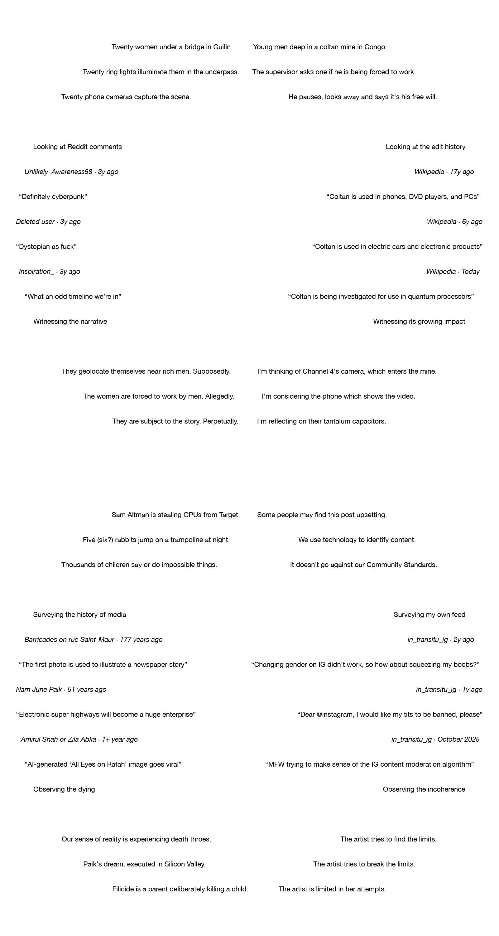 A poem arranged in a circle. The poem reads: Twenty women under a bridge in Guilin. Twenty ring lights illuminate them in the underpass. Twenty phone cameras capture the scene. Looking at Reddit comments. Unlikely_Awareness58 · 3y ago. “Definitely cyberpunk”. Deleted user · 3y ago. “Dystopian as fuck”. Inspiration_ · 3y ago. “What an odd timeline we're in”. Witnessing the narrative. They geolocate themselves near rich men. Supposedly. The women are forced to work by men. Allegedly. They are subject to the story. Perpetually. Young men deep in a coltan mine in Congo. The supervisor asks one if he is being forced to work. He pauses, looks away and says it's his free will. Looking at the edit history. Wikipedia · 17y ago. “Coltan is used in phones, DVD players, and PCs”. Wikipedia · 6y ago. “Coltan is used in electric cars and electronic products”. Wikipedia · Today. “Coltan is being investigated for use in quantum processors”. Witnessing its growing impact. I'm thinking of Channel 4's camera, which enters the mine. I'm considering the phone which shows the video. I'm reflecting on their tantalum capacitors. Sam Altman is stealing GPUs from Target. Five (six?) rabbits jump on a trampoline at night. Thousands of children say or do impossible things. Surveying the history of media. Barricades on rue Saint-Maur · 177 years ago. “The first photo is used to illustrate a newspaper story”. Nam June Paik · 51 years ago. “Electronic super highways will become a huge enterprise”.  Amirul Shah or Zila Abka · 1+ year ago. “AI-generated 'All Eyes on Rafah' image goes viral”. Observing the dying. Our sense of reality is experiencing death throes. Paik's dream, executed in Silicon Valley. Filicide is a parent deliberately killing a child. Some people may find this post upsetting. We use technology to identify content. It doesn't go against our Community Standards. Surveying my own feed. in_transitu_ig · 2y ago. “Changing gender on IG didn't work, so how about squeezing my boobs?”. in_transitu_ig · 1y ago. “Dear @instagram, I would like my tits to be banned, please”. in_transitu_ig · October 2025. “MFW trying to make sense of the IG content moderation algorithm”. Observing the incoherence. The artist tries to find the limits. The artist tries to break the limits. The artist is limited in her attempts.